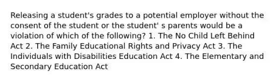 Releasing a student's grades to a potential employer without the consent of the student or the student' s parents would be a violation of which of the following? 1. The No Child Left Behind Act 2. The Family Educational Rights and Privacy Act 3. The Individuals with Disabilities Education Act 4. The Elementary and Secondary Education Act