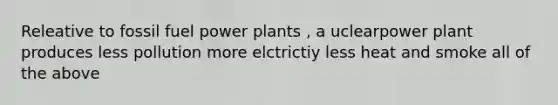 Releative to fossil fuel power plants , a uclearpower plant produces less pollution more elctrictiy less heat and smoke all of the above