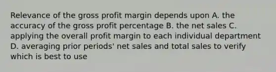 Relevance of the gross profit margin depends upon A. the accuracy of the gross profit percentage B. the net sales C. applying the overall profit margin to each individual department D. averaging prior periods' net sales and total sales to verify which is best to use