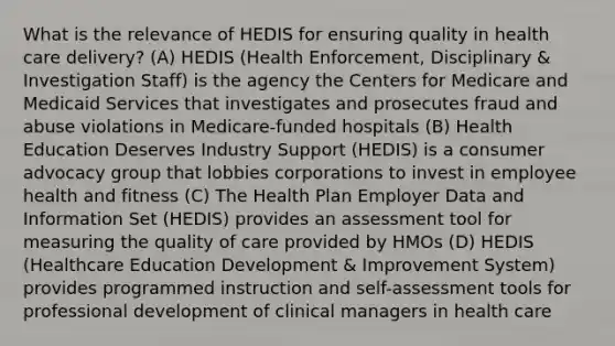 What is the relevance of HEDIS for ensuring quality in health care delivery? (A) HEDIS (Health Enforcement, Disciplinary & Investigation Staff) is the agency the Centers for Medicare and Medicaid Services that investigates and prosecutes fraud and abuse violations in Medicare-funded hospitals (B) Health Education Deserves Industry Support (HEDIS) is a consumer advocacy group that lobbies corporations to invest in employee health and fitness (C) The Health Plan Employer Data and Information Set (HEDIS) provides an assessment tool for measuring the quality of care provided by HMOs (D) HEDIS (Healthcare Education Development & Improvement System) provides programmed instruction and self-assessment tools for professional development of clinical managers in health care