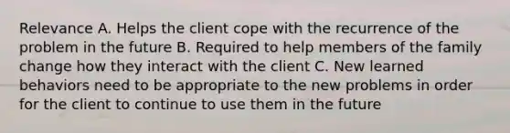 Relevance A. Helps the client cope with the recurrence of the problem in the future B. Required to help members of the family change how they interact with the client C. New learned behaviors need to be appropriate to the new problems in order for the client to continue to use them in the future