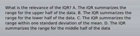 What is the relevance of the​ IQR? A. The IQR summarizes the range for the upper half of the data. B. The IQR summarizes the range for the lower half of the data. C. The IQR summarizes the range within one standard deviation of the mean. D. The IQR summarizes the range for the middle half of the data