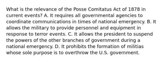 What is the relevance of the Posse Comitatus Act of 1878 in current events? A. It requires all governmental agencies to coordinate communications in times of national emergency. B. It allows the military to provide personnel and equipment in response to terror events. C. It allows the president to suspend the powers of the other branches of government during a national emergency. D. It prohibits the formation of militias whose sole purpose is to overthrow the U.S. government.