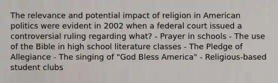 The relevance and potential impact of religion in American politics were evident in 2002 when a federal court issued a controversial ruling regarding what? - Prayer in schools - The use of the Bible in high school literature classes - The Pledge of Allegiance - The singing of "God Bless America" - Religious-based student clubs