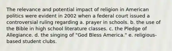 The relevance and potential impact of religion in American politics were evident in 2002 when a federal court issued a controversial ruling regarding a. prayer in schools. b. the use of the Bible in high school literature classes. c. the Pledge of Allegiance. d. the singing of "God Bless America." e. religious-based student clubs.