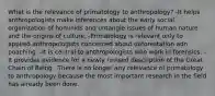 What is the relevance of primatology to anthropology? -It helps anthropologists make inferences about the early social organization of hominids and untangle issues of human nature and the origins of culture. -Primatology is relevant only to applied anthropologists concerned about deforestation adn poaching. -It is central to anthropologists who work in forensics. -It provides evidence for a newly revised description of the Great Chain of Being. -There is no longer any relevance of primatology to anthropology because the most important research in the field has already been done.