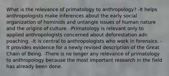 What is the relevance of primatology to anthropology? -It helps anthropologists make inferences about the early social organization of hominids and untangle issues of human nature and the origins of culture. -Primatology is relevant only to applied anthropologists concerned about deforestation adn poaching. -It is central to anthropologists who work in forensics. -It provides evidence for a newly revised description of the Great Chain of Being. -There is no longer any relevance of primatology to anthropology because the most important research in the field has already been done.