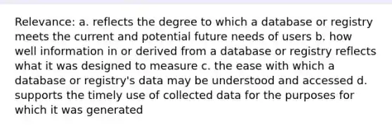 Relevance: a. reflects the degree to which a database or registry meets the current and potential future needs of users b. how well information in or derived from a database or registry reflects what it was designed to measure c. the ease with which a database or registry's data may be understood and accessed d. supports the timely use of collected data for the purposes for which it was generated