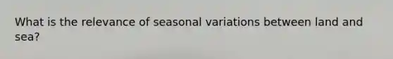 What is the relevance of seasonal variations between land and sea?