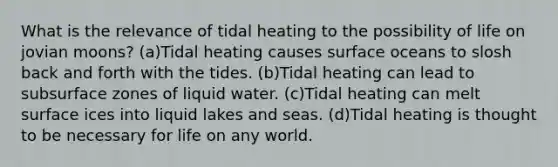 What is the relevance of tidal heating to the possibility of life on jovian moons? (a)Tidal heating causes surface oceans to slosh back and forth with the tides. (b)Tidal heating can lead to subsurface zones of liquid water. (c)Tidal heating can melt surface ices into liquid lakes and seas. (d)Tidal heating is thought to be necessary for life on any world.