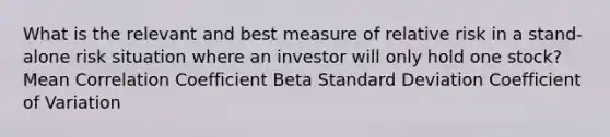 What is the relevant and best measure of relative risk in a stand-alone risk situation where an investor will only hold one stock? Mean Correlation Coefficient Beta Standard Deviation Coefficient of Variation