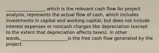 _________________, which is the relevant cash flow for project analysis, represents the actual flow of cash, which includes investments in capital and working capital, but does not include interest expenses or noncash charges like depreciation (except to the extent that depreciation affects taxes). In other words,_____________________is the free cash flow generated by the project.