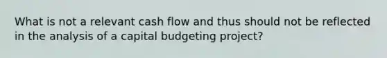 What is not a relevant cash flow and thus should not be reflected in the analysis of a capital budgeting project?