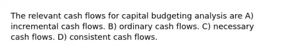 The relevant cash flows for capital budgeting analysis are A) incremental cash flows. B) ordinary cash flows. C) necessary cash flows. D) consistent cash flows.