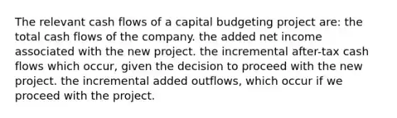 The relevant cash flows of a capital budgeting project are: the total cash flows of the company. the added net income associated with the new project. the incremental after-tax cash flows which occur, given the decision to proceed with the new project. the incremental added outflows, which occur if we proceed with the project.