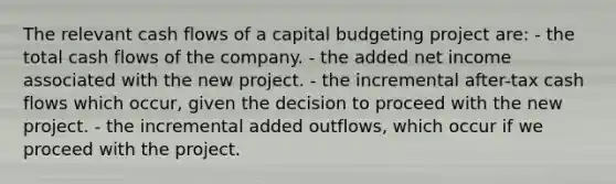 The relevant cash flows of a capital budgeting project are: - the total cash flows of the company. - the added net income associated with the new project. - the incremental after-tax cash flows which occur, given the decision to proceed with the new project. - the incremental added outflows, which occur if we proceed with the project.