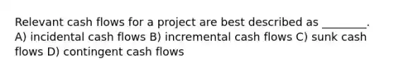 Relevant cash flows for a project are best described as ________. A) incidental cash flows B) incremental cash flows C) sunk cash flows D) contingent cash flows