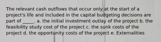 The relevant cash outflows that occur only at the start of a project's life and included in the capital budgeting decisions are part of _____. a. the initial investment outlay of the project b. the feasibility study cost of the project c. the sunk costs of the project d. the opportunity costs of the project e. Externalities