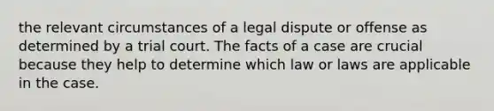 the relevant circumstances of a legal dispute or offense as determined by a trial court. The facts of a case are crucial because they help to determine which law or laws are applicable in the case.