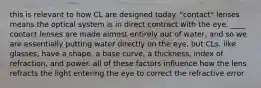 this is relevant to how CL are designed today. "contact" lenses means the optical system is in direct contract with the eye. ____ contact lenses are made almost entirely out of water, and so we are essentially putting water directly on the eye. but CLs, like glasses, have a shape, a base curve, a thickness, index of refraction, and power. all of these factors influence how the lens refracts the light entering the eye to correct the refractive error