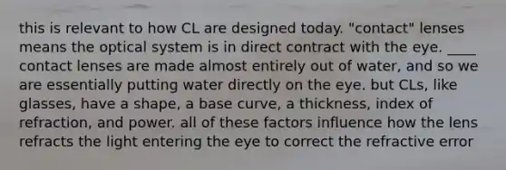 this is relevant to how CL are designed today. "contact" lenses means the optical system is in direct contract with the eye. ____ contact lenses are made almost entirely out of water, and so we are essentially putting water directly on the eye. but CLs, like glasses, have a shape, a base curve, a thickness, index of refraction, and power. all of these factors influence how the lens refracts the light entering the eye to correct the refractive error