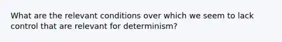 What are the relevant conditions over which we seem to lack control that are relevant for determinism?