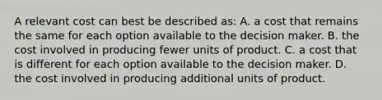 A relevant cost can best be described as: A. a cost that remains the same for each option available to the decision maker. B. the cost involved in producing fewer units of product. C. a cost that is different for each option available to the decision maker. D. the cost involved in producing additional units of product.