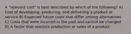 A "relevant cost" is best described by which of the following? A) Cost of developing, producing, and delivering a product or service B) Expected future costs that differ among alternatives C) Costs that were incurred in the past and cannot be changed D) A factor that restricts production or sales of a product