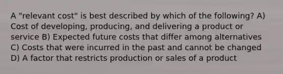 A "relevant cost" is best described by which of the following? A) Cost of developing, producing, and delivering a product or service B) Expected future costs that differ among alternatives C) Costs that were incurred in the past and cannot be changed D) A factor that restricts production or sales of a product