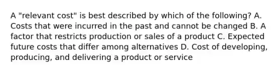 A​ "relevant cost" is best described by which of the​ following? A. Costs that were incurred in the past and cannot be changed B. A factor that restricts production or sales of a product C. Expected future costs that differ among alternatives D. Cost of​ developing, producing, and delivering a product or service