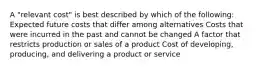 A "relevant cost" is best described by which of the following: Expected future costs that differ among alternatives Costs that were incurred in the past and cannot be changed A factor that restricts production or sales of a product Cost of developing, producing, and delivering a product or service