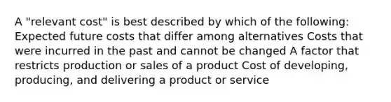 A "relevant cost" is best described by which of the following: Expected future costs that differ among alternatives Costs that were incurred in the past and cannot be changed A factor that restricts production or sales of a product Cost of developing, producing, and delivering a product or service