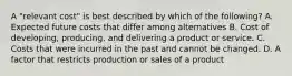 A "relevant cost" is best described by which of the following? A. Expected future costs that differ among alternatives B. Cost of developing, producing. and delivering a product or service. C. Costs that were incurred in the past and cannot be changed. D. A factor that restricts production or sales of a product