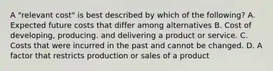 A "relevant cost" is best described by which of the following? A. Expected future costs that differ among alternatives B. Cost of developing, producing. and delivering a product or service. C. Costs that were incurred in the past and cannot be changed. D. A factor that restricts production or sales of a product