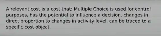 A relevant cost is a cost that: Multiple Choice is used for control purposes. has the potential to influence a decision. changes in direct proportion to changes in activity level. can be traced to a specific cost object.