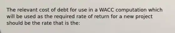 The relevant cost of debt for use in a WACC computation which will be used as the required rate of return for a new project should be the rate that is the: