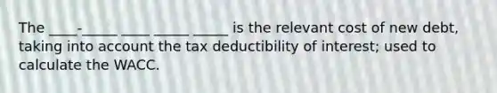 The ____-_____ ____ _____ _____ is the relevant cost of new debt, taking into account the tax deductibility of interest; used to calculate the WACC.