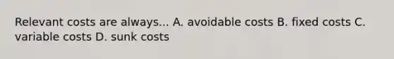 Relevant costs are always... A. avoidable costs B. fixed costs C. variable costs D. sunk costs