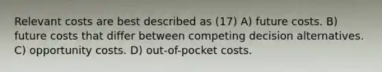 Relevant costs are best described as (17) A) future costs. B) future costs that differ between competing decision alternatives. C) opportunity costs. D) out-of-pocket costs.