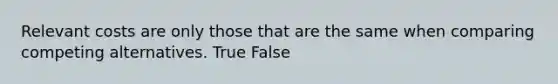 Relevant costs are only those that are the same when comparing competing alternatives. True False