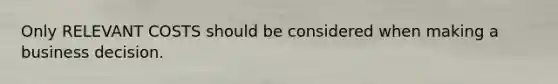 Only RELEVANT COSTS should be considered when making a business decision.