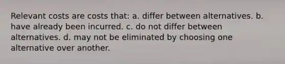 Relevant costs are costs that: a. differ between alternatives. b. have already been incurred. c. do not differ between alternatives. d. may not be eliminated by choosing one alternative over another.