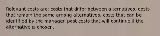 Relevant costs are: costs that differ between alternatives. costs that remain the same among alternatives. costs that can be identified by the manager. past costs that will continue if the alternative is chosen.