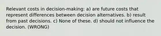 Relevant costs in decision-making: a) are future costs that represent differences between decision alternatives. b) result from past decisions. c) None of these. d) should not influence the decision. (WRONG)