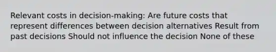 Relevant costs in decision-making: Are future costs that represent differences between decision alternatives Result from past decisions Should not influence the decision None of these