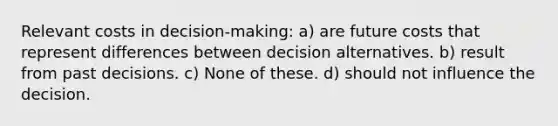 Relevant costs in decision-making: a) are future costs that represent differences between decision alternatives. b) result from past decisions. c) None of these. d) should not influence the decision.