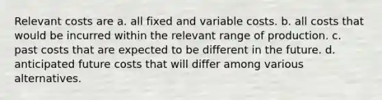 Relevant costs are a. all fixed and variable costs. b. all costs that would be incurred within the relevant range of production. c. past costs that are expected to be different in the future. d. anticipated future costs that will differ among various alternatives.