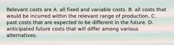 Relevant costs are A. all fixed and variable costs. B. all costs that would be incurred within the relevant range of production. C. past costs that are expected to be different in the future. D. anticipated future costs that will differ among various alternatives.