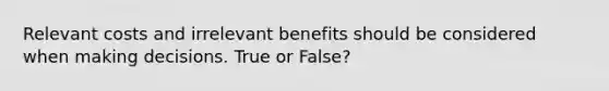 Relevant costs and irrelevant benefits should be considered when making decisions. True or False?