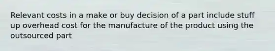 Relevant costs in a make or buy decision of a part include stuff up overhead cost for the manufacture of the product using the outsourced part